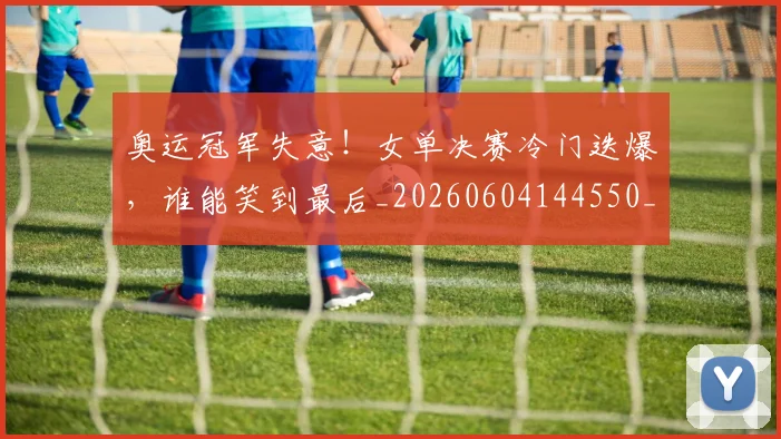 奥运冠军失意!女单决赛冷门迭爆,谁能笑到最后_20260604144550_20260707022121