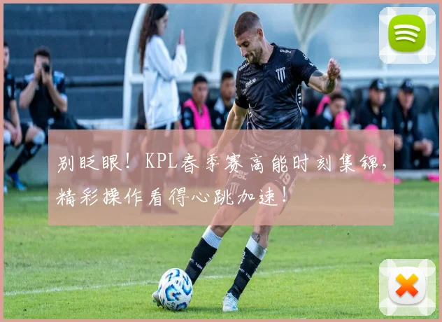 别眨眼!KPL春季赛高能时刻集锦,精彩操作看得心跳加速!
