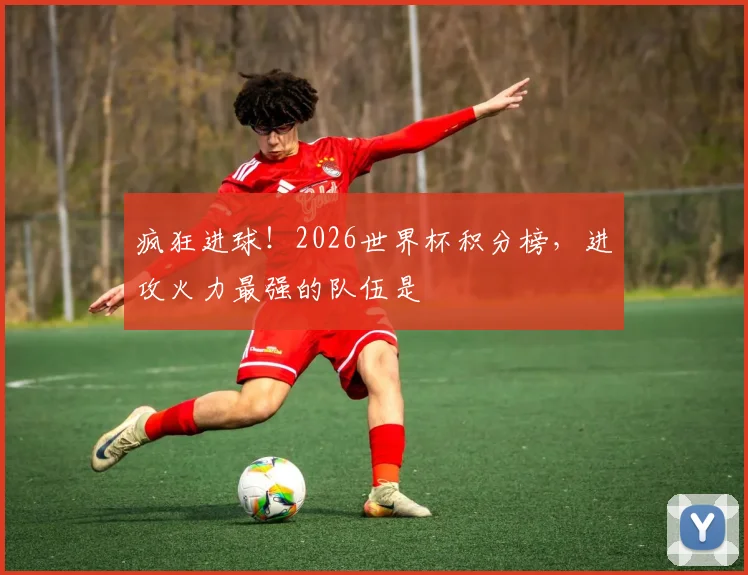 疯狂进球!2026世界杯积分榜,进攻火力最强的队伍是