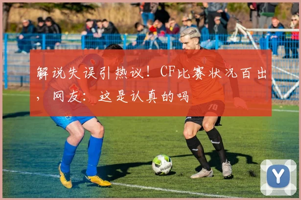 解说失误引热议!CF比赛状况百出,网友:这是认真的吗