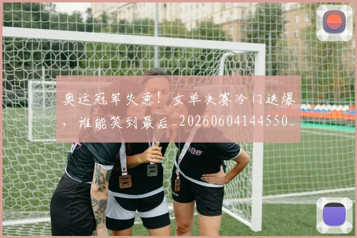 奥运冠军失意！女单决赛冷门迭爆，谁能笑到最后_20260604144550_20260707022121