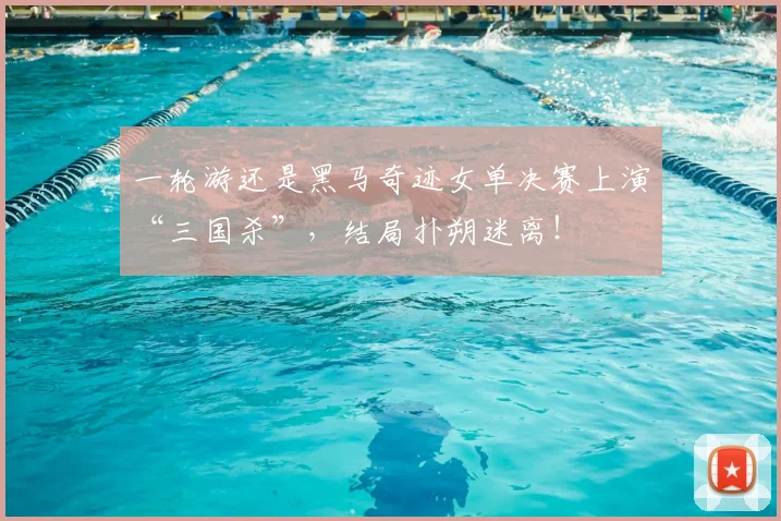 一轮游还是黑马奇迹女单决赛上演“三国杀”,结局扑朔迷离!
