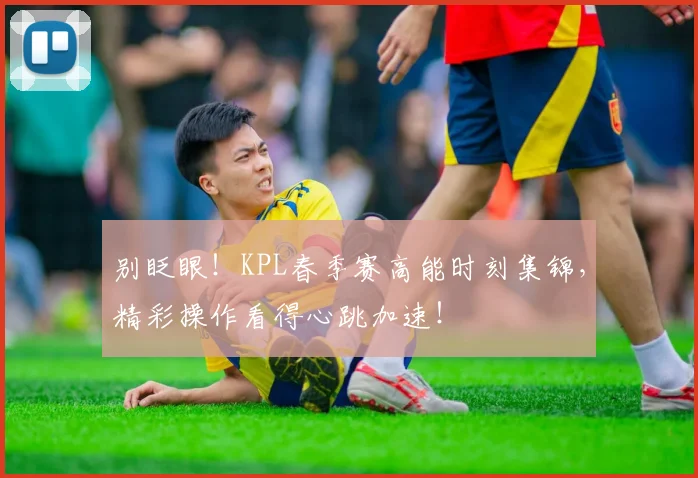 别眨眼!KPL春季赛高能时刻集锦,精彩操作看得心跳加速!