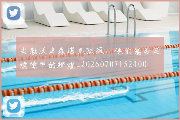 当勒沃库森遇见欧冠，他们能否延续德甲的辉煌_20260707152400