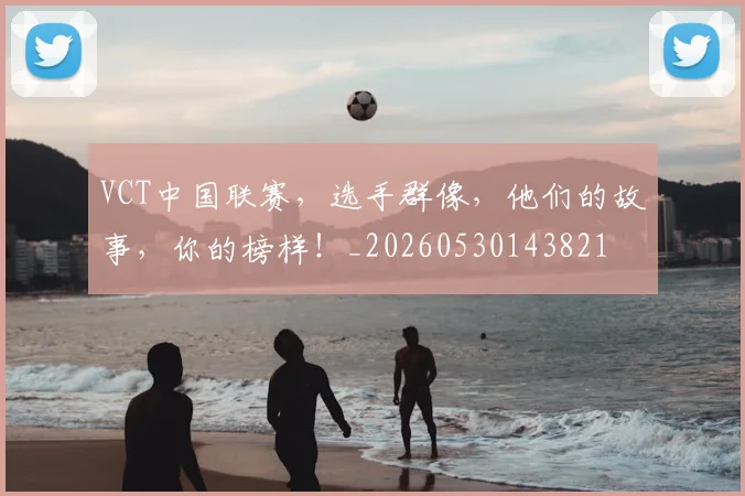 VCT中国联赛,选手群像,他们的故事,你的榜样!_20260530143821