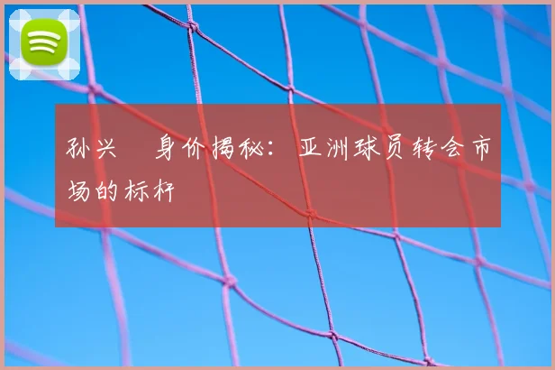 孙兴慜身价揭秘：亚洲球员转会市场的标杆