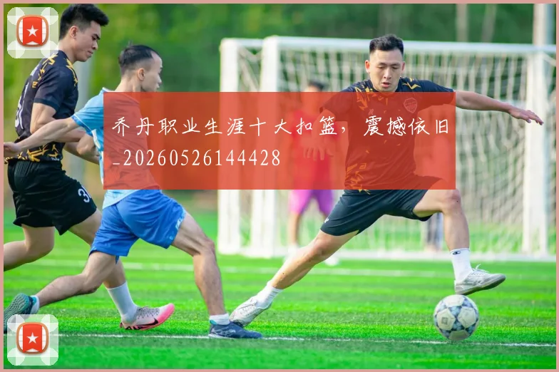 乔丹职业生涯十大扣篮,震撼依旧_20260526144428