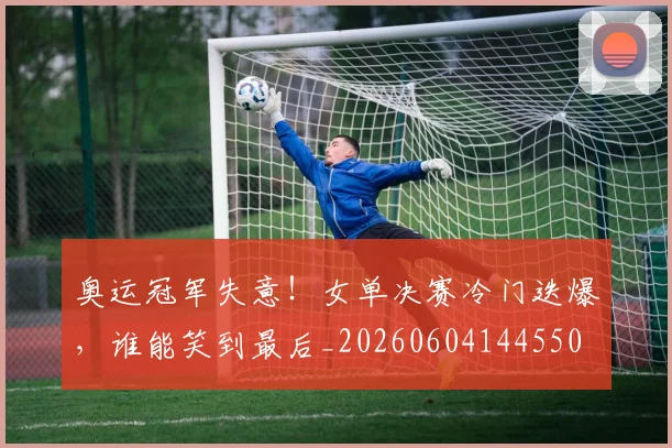 奥运冠军失意！女单决赛冷门迭爆，谁能笑到最后_20260604144550