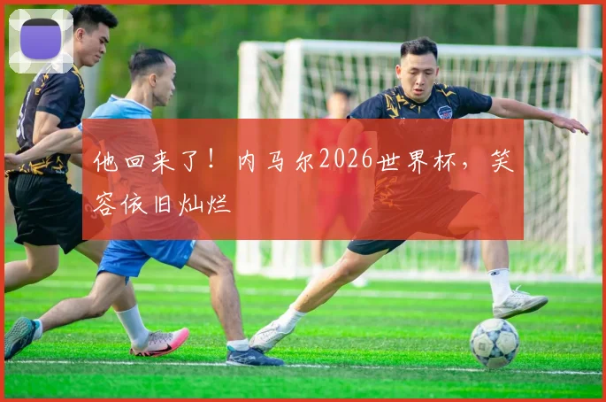他回来了!内马尔2026世界杯,笑容依旧灿烂