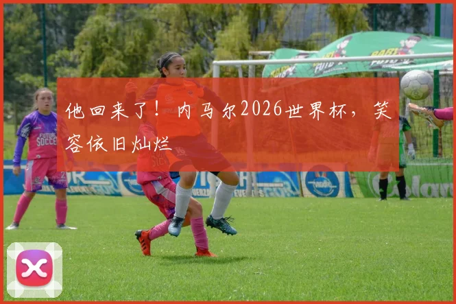 他回来了!内马尔2026世界杯,笑容依旧灿烂