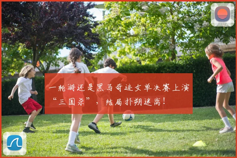 一轮游还是黑马奇迹女单决赛上演“三国杀”，结局扑朔迷离！