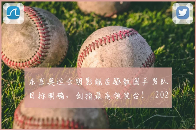 东京奥运会阴影能否驱散国乒男队目标明确,剑指最高领奖台!_20260703204230